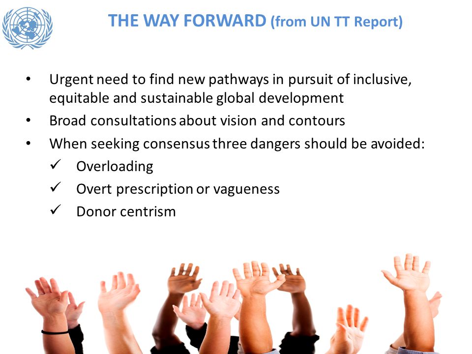 THE WAY FORWARD (from UN TT Report) Urgent need to find new pathways in pursuit of inclusive, equitable and sustainable global development Broad consultations about vision and contours When seeking consensus three dangers should be avoided: Overloading Overt prescription or vagueness Donor centrism