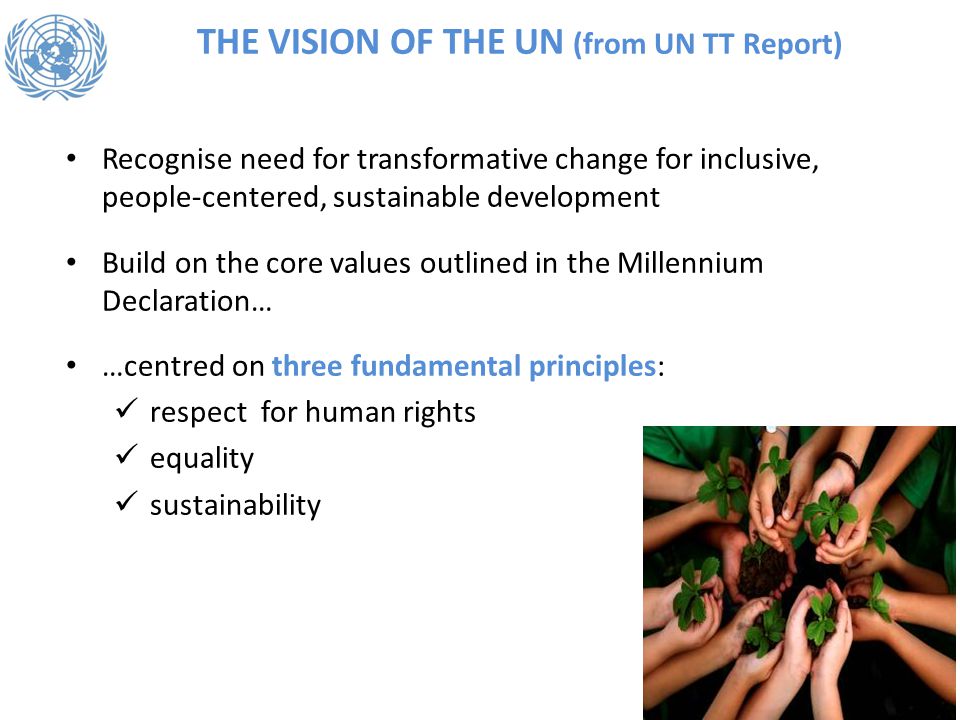 THE VISION OF THE UN (from UN TT Report) Recognise need for transformative change for inclusive, people-centered, sustainable development Build on the core values outlined in the Millennium Declaration… …centred on three fundamental principles: respect for human rights equality sustainability