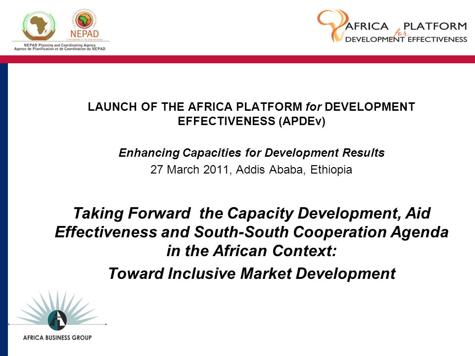 LAUNCH OF THE AFRICA PLATFORM for DEVELOPMENT EFFECTIVENESS (APDEv) Enhancing Capacities for Development Results 27 March 2011, Addis Ababa, Ethiopia Taking Forward the Capacity Development, Aid Effectiveness and South-South Cooperation Agenda in the African Context: Toward Inclusive Market Development
