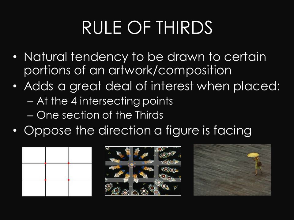 RULE OF THIRDS Natural tendency to be drawn to certain portions of an artwork/composition Adds a great deal of interest when placed: – At the 4 intersecting points – One section of the Thirds Oppose the direction a figure is facing