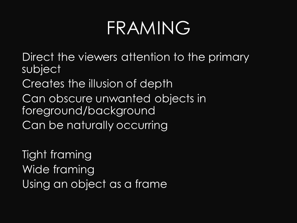 FRAMING – Direct the viewers attention to the primary subject – Creates the illusion of depth – Can obscure unwanted objects in foreground/background – Can be naturally occurring – Tight framing – Wide framing – Using an object as a frame