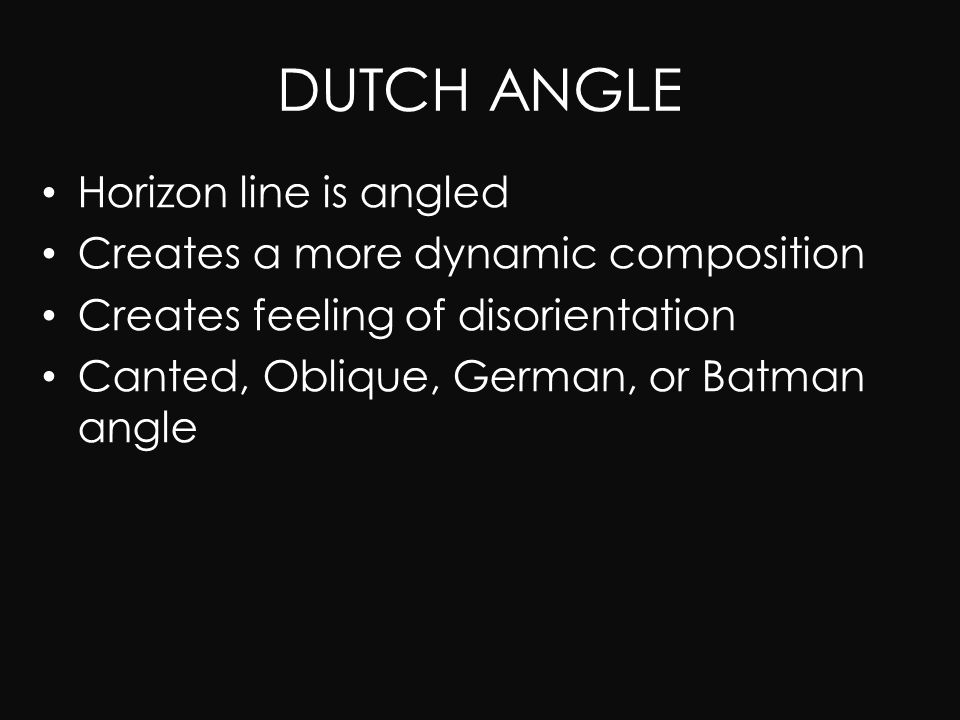 DUTCH ANGLE Horizon line is angled Creates a more dynamic composition Creates feeling of disorientation Canted, Oblique, German, or Batman angle