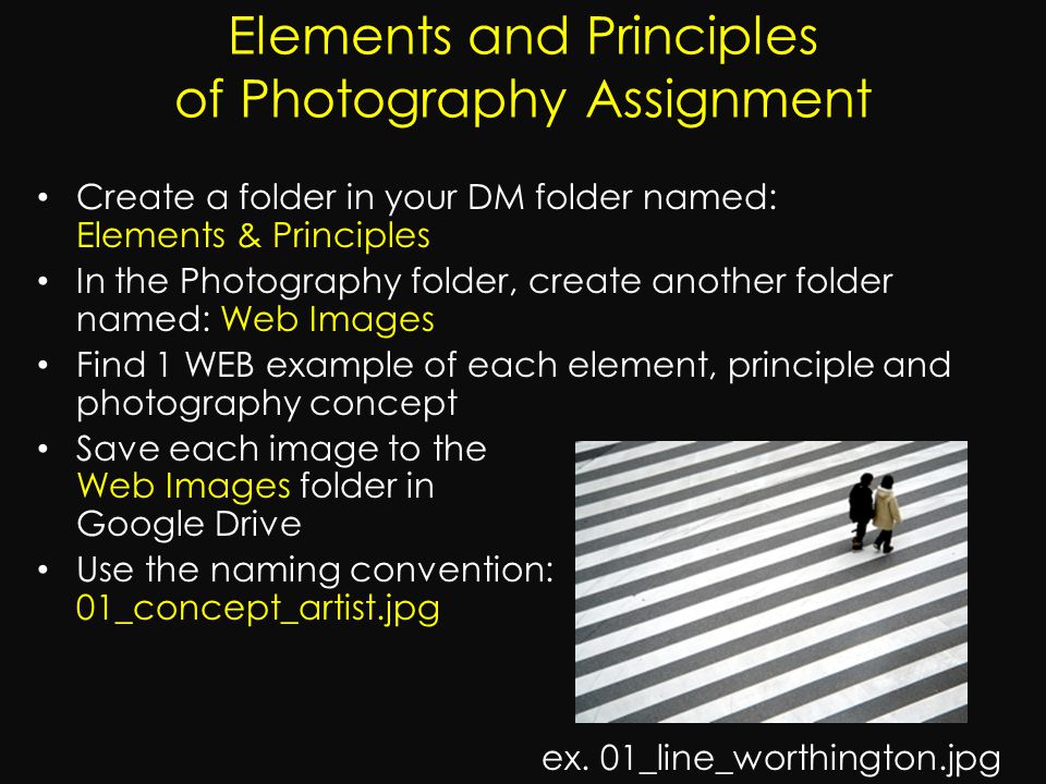 Create a folder in your DM folder named: Elements & Principles In the Photography folder, create another folder named: Web Images Find 1 WEB example of each element, principle and photography concept Save each image to the Web Images folder in Google Drive Use the naming convention: 01_concept_artist.jpg ex.