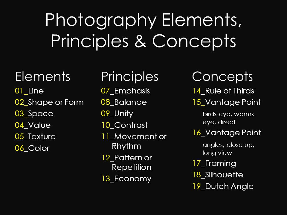 Photography Elements, Principles & Concepts Elements 01_Line 02_Shape or Form 03_Space 04_Value 05_Texture 06_Color Concepts 14_Rule of Thirds 15_Vantage Point birds eye, worms eye, direct 16_Vantage Point angles, close up, long view 17_Framing 18_Silhouette 19_Dutch Angle Principles 07_Emphasis 08_Balance 09_Unity 10_Contrast 11_Movement or Rhythm 12_Pattern or Repetition 13_Economy
