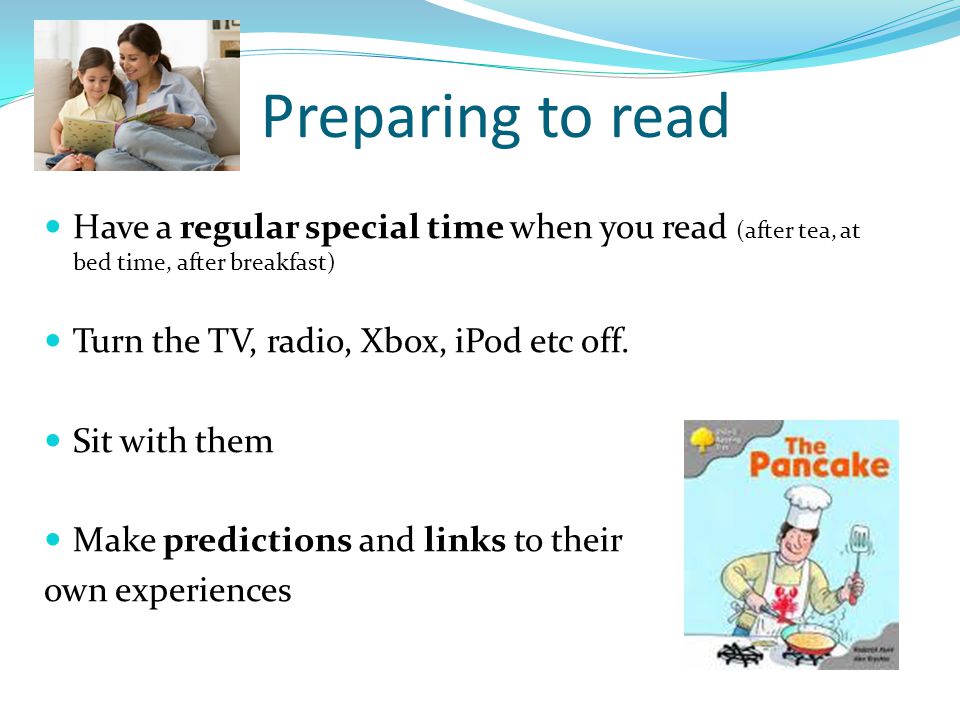 Preparing to read Have a regular special time when you read (after tea, at bed time, after breakfast) Turn the TV, radio, Xbox, iPod etc off.