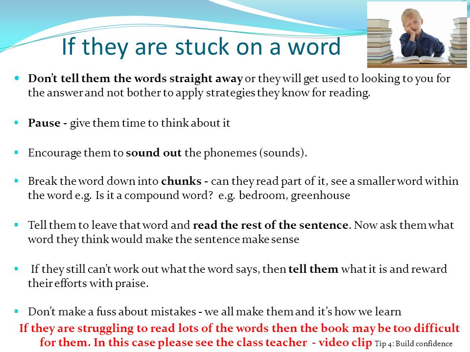 If they are stuck on a word Don’t tell them the words straight away or they will get used to looking to you for the answer and not bother to apply strategies they know for reading.