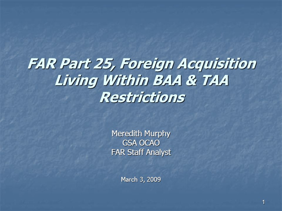 1 FAR Part 25, Foreign Acquisition Living Within BAA & TAA Restrictions Meredith Murphy GSA OCAO FAR Staff Analyst March 3, 2009