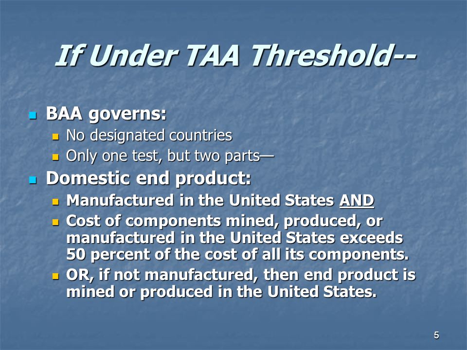 5 If Under TAA Threshold-- BAA governs: BAA governs: No designated countries No designated countries Only one test, but two parts— Only one test, but two parts— Domestic end product: Domestic end product: Manufactured in the United States AND Manufactured in the United States AND Cost of components mined, produced, or manufactured in the United States exceeds 50 percent of the cost of all its components.