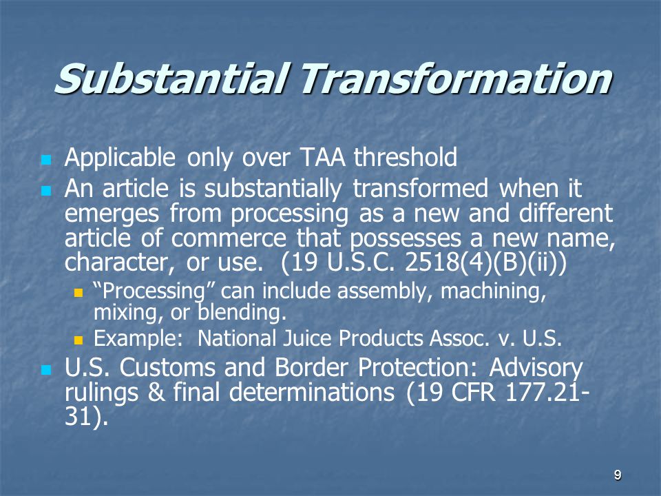 9 Substantial Transformation Applicable only over TAA threshold An article is substantially transformed when it emerges from processing as a new and different article of commerce that possesses a new name, character, or use.