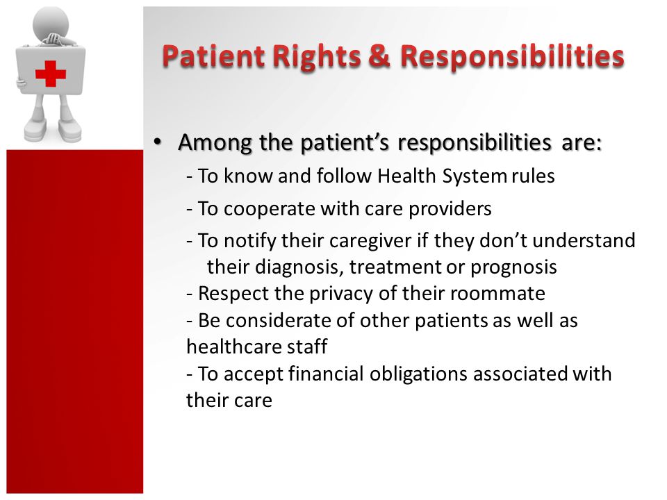 Among the patient’s responsibilities are: Among the patient’s responsibilities are: - To know and follow Health System rules - To cooperate with care providers - To notify their caregiver if they don’t understand their diagnosis, treatment or prognosis - Respect the privacy of their roommate - Be considerate of other patients as well as healthcare staff - To accept financial obligations associated with their care