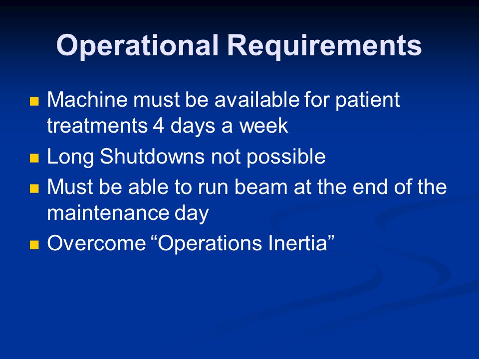 Operational Requirements Machine must be available for patient treatments 4 days a week Long Shutdowns not possible Must be able to run beam at the end of the maintenance day Overcome Operations Inertia