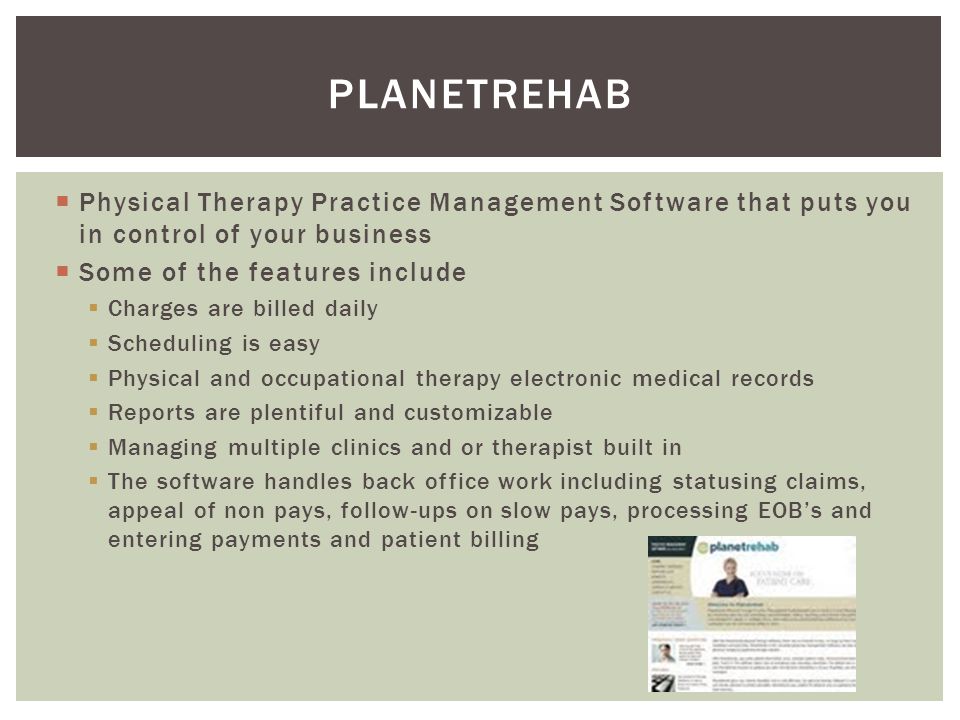  Physical Therapy Practice Management Software that puts you in control of your business  Some of the features include  Charges are billed daily  Scheduling is easy  Physical and occupational therapy electronic medical records  Reports are plentiful and customizable  Managing multiple clinics and or therapist built in  The software handles back office work including statusing claims, appeal of non pays, follow-ups on slow pays, processing EOB’s and entering payments and patient billing PLANETREHAB