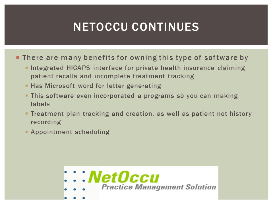  There are many benefits for owning this type of software by  Integrated HICAPS interface for private health insurance claiming patient recalls and incomplete treatment tracking  Has Microsoft word for letter generating  This software even incorporated a programs so you can making labels  Treatment plan tracking and creation, as well as patient not history recording  Appointment scheduling NETOCCU CONTINUES