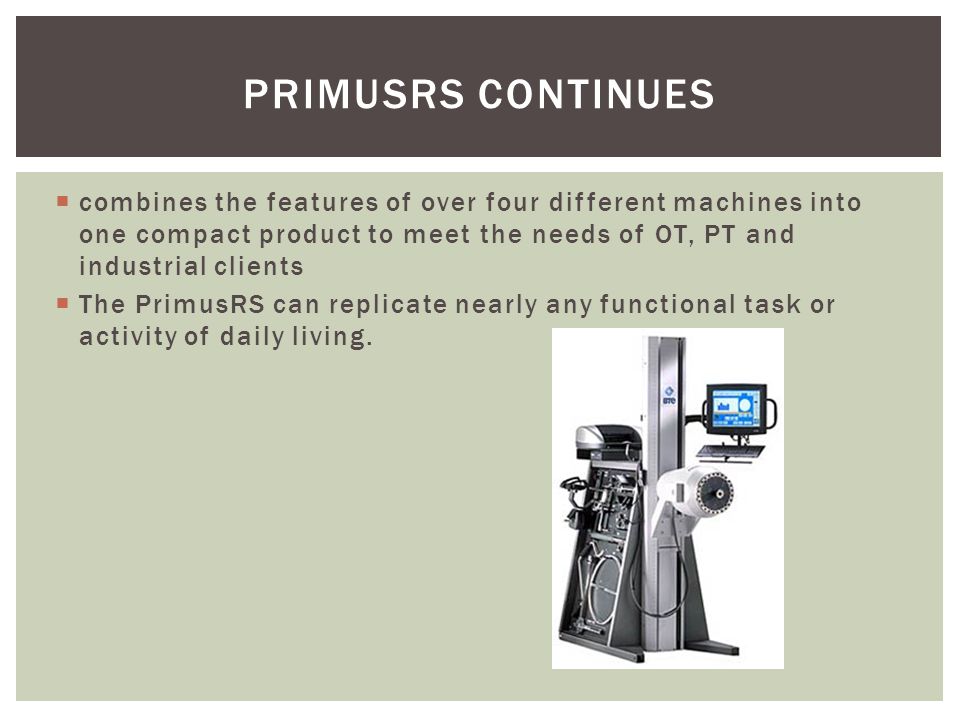 PRIMUSRS CONTINUES  combines the features of over four different machines into one compact product to meet the needs of OT, PT and industrial clients  The PrimusRS can replicate nearly any functional task or activity of daily living.