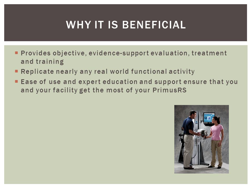WHY IT IS BENEFICIAL  Provides objective, evidence-support evaluation, treatment and training  Replicate nearly any real world functional activity  Ease of use and expert education and support ensure that you and your facility get the most of your PrimusRS