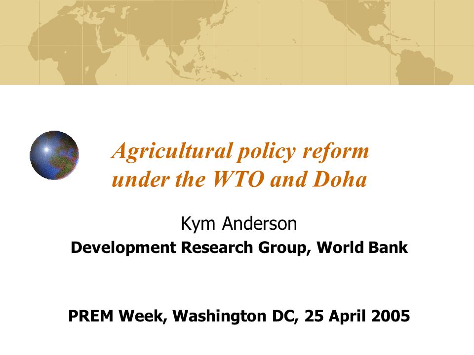Agricultural policy reform under the WTO and Doha Kym Anderson Development Research Group, World Bank PREM Week, Washington DC, 25 April 2005