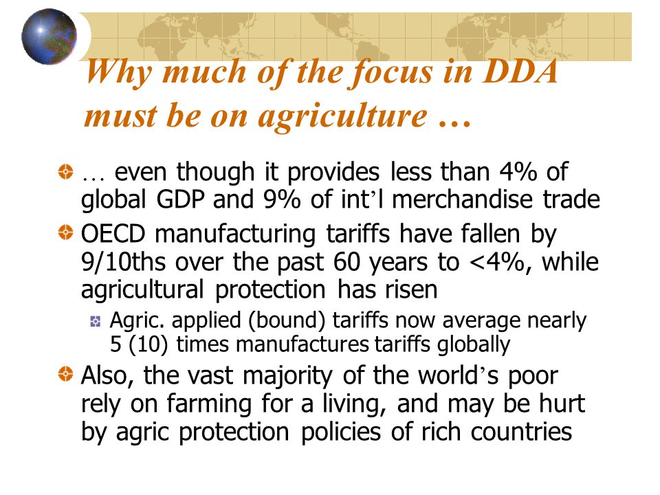 Why much of the focus in DDA must be on agriculture … … even though it provides less than 4% of global GDP and 9% of int ’ l merchandise trade OECD manufacturing tariffs have fallen by 9/10ths over the past 60 years to <4%, while agricultural protection has risen Agric.