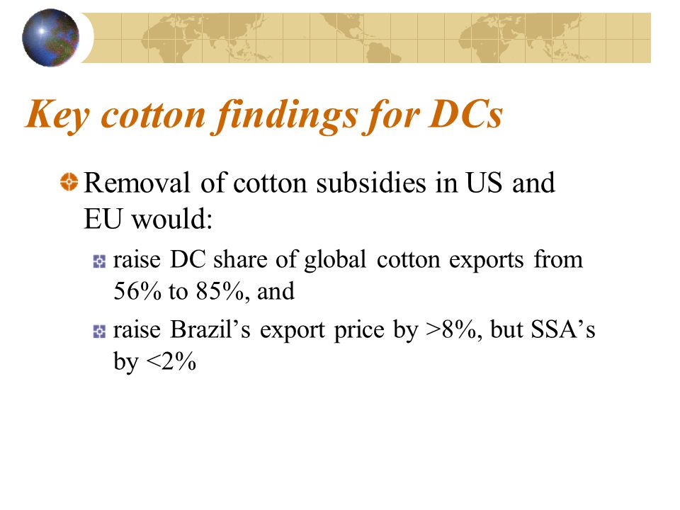 Key cotton findings for DCs Removal of cotton subsidies in US and EU would: raise DC share of global cotton exports from 56% to 85%, and raise Brazil’s export price by >8%, but SSA’s by <2%