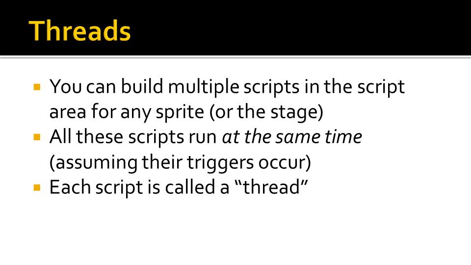  You can build multiple scripts in the script area for any sprite (or the stage)  All these scripts run at the same time (assuming their triggers occur)  Each script is called a thread