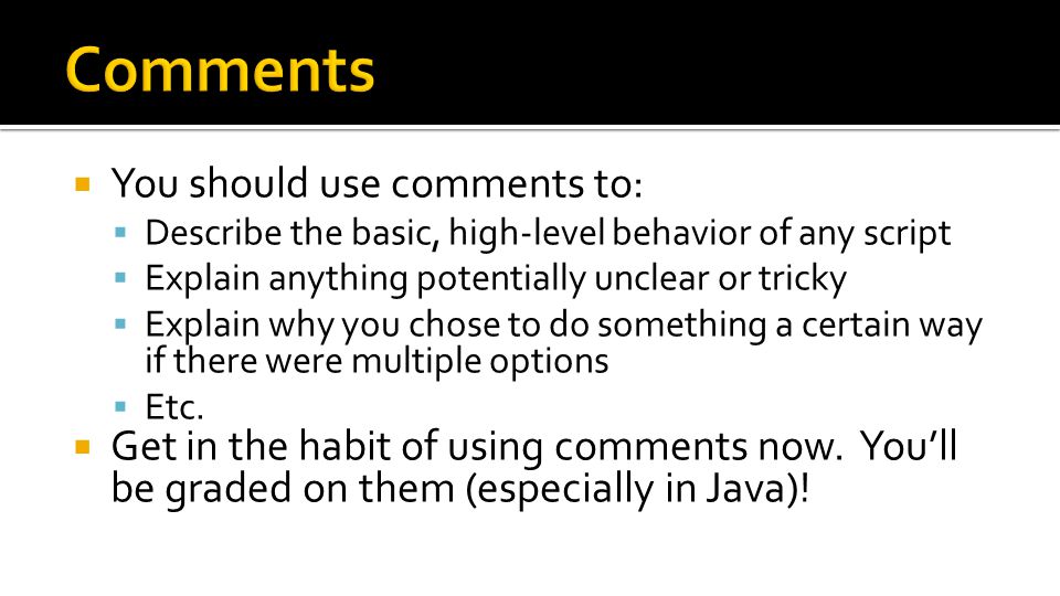  You should use comments to:  Describe the basic, high-level behavior of any script  Explain anything potentially unclear or tricky  Explain why you chose to do something a certain way if there were multiple options  Etc.
