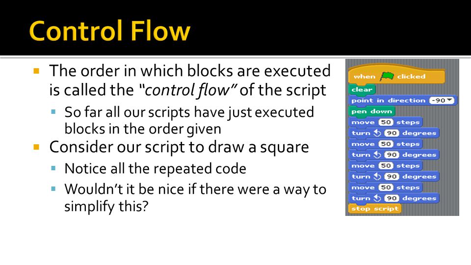  The order in which blocks are executed is called the control flow of the script  So far all our scripts have just executed blocks in the order given  Consider our script to draw a square  Notice all the repeated code  Wouldn’t it be nice if there were a way to simplify this