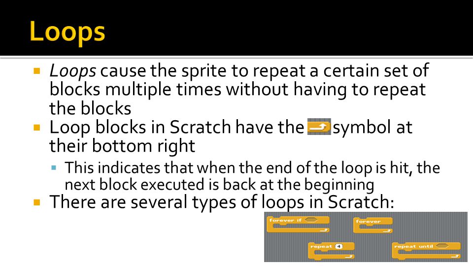  Loops cause the sprite to repeat a certain set of blocks multiple times without having to repeat the blocks  Loop blocks in Scratch have the symbol at their bottom right  This indicates that when the end of the loop is hit, the next block executed is back at the beginning  There are several types of loops in Scratch: