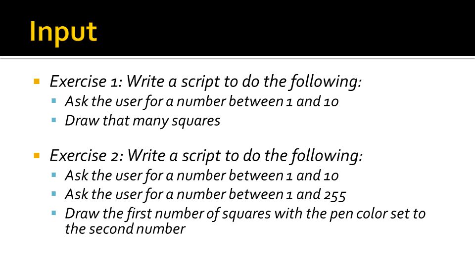  Exercise 1: Write a script to do the following:  Ask the user for a number between 1 and 10  Draw that many squares  Exercise 2: Write a script to do the following:  Ask the user for a number between 1 and 10  Ask the user for a number between 1 and 255  Draw the first number of squares with the pen color set to the second number