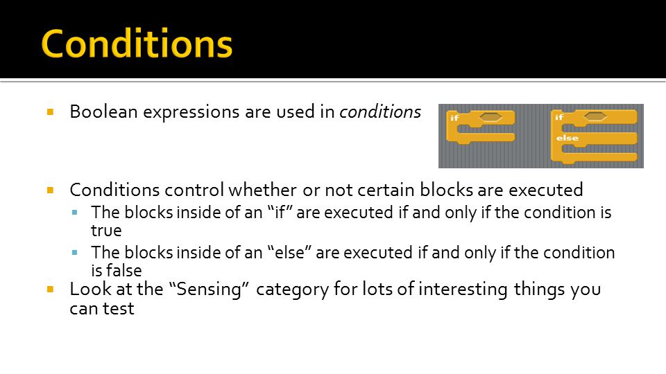  Boolean expressions are used in conditions  Conditions control whether or not certain blocks are executed  The blocks inside of an if are executed if and only if the condition is true  The blocks inside of an else are executed if and only if the condition is false  Look at the Sensing category for lots of interesting things you can test