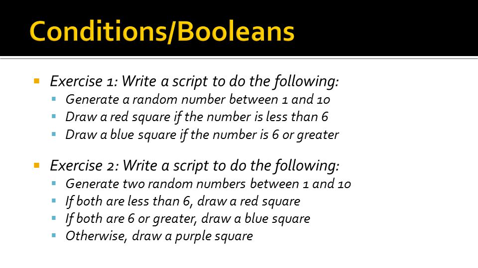  Exercise 1: Write a script to do the following:  Generate a random number between 1 and 10  Draw a red square if the number is less than 6  Draw a blue square if the number is 6 or greater  Exercise 2: Write a script to do the following:  Generate two random numbers between 1 and 10  If both are less than 6, draw a red square  If both are 6 or greater, draw a blue square  Otherwise, draw a purple square
