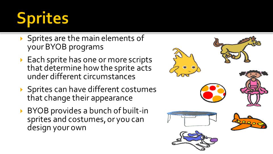  Sprites are the main elements of your BYOB programs  Each sprite has one or more scripts that determine how the sprite acts under different circumstances  Sprites can have different costumes that change their appearance  BYOB provides a bunch of built-in sprites and costumes, or you can design your own