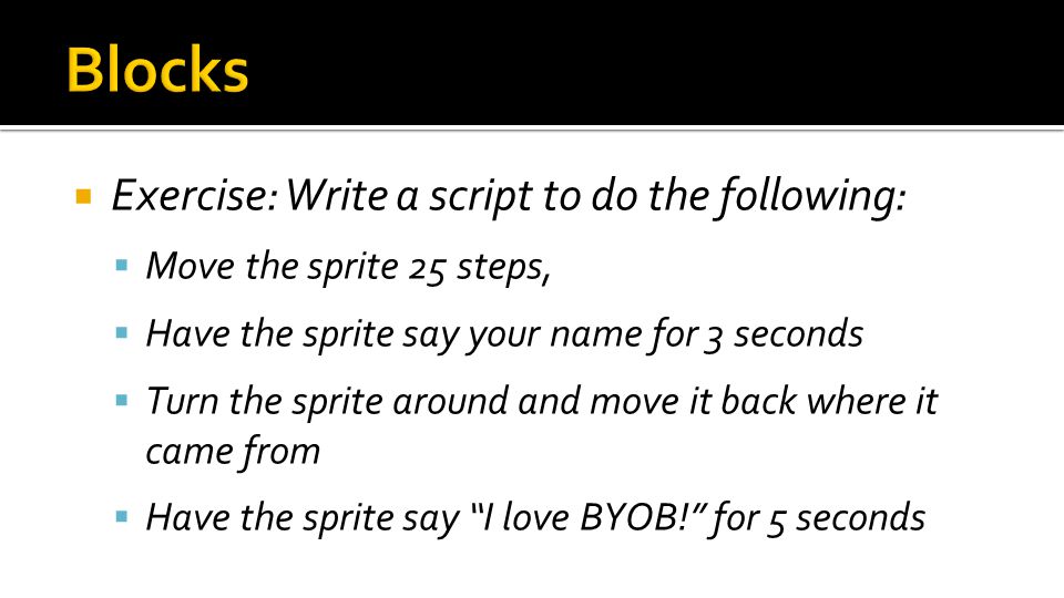  Exercise: Write a script to do the following:  Move the sprite 25 steps,  Have the sprite say your name for 3 seconds  Turn the sprite around and move it back where it came from  Have the sprite say I love BYOB! for 5 seconds