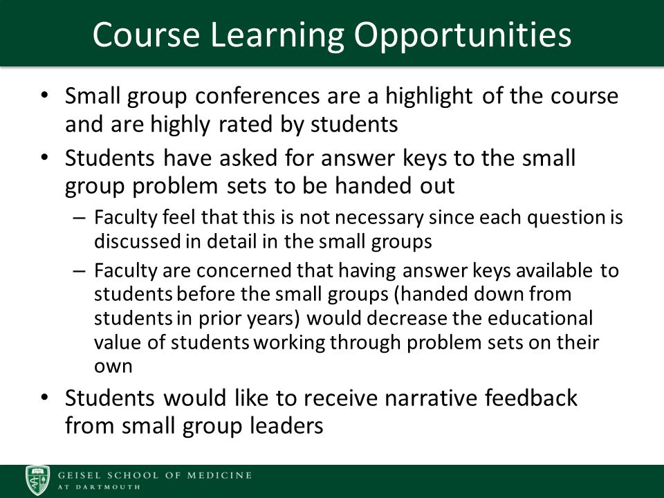 Course Learning Opportunities Small group conferences are a highlight of the course and are highly rated by students Students have asked for answer keys to the small group problem sets to be handed out – Faculty feel that this is not necessary since each question is discussed in detail in the small groups – Faculty are concerned that having answer keys available to students before the small groups (handed down from students in prior years) would decrease the educational value of students working through problem sets on their own Students would like to receive narrative feedback from small group leaders