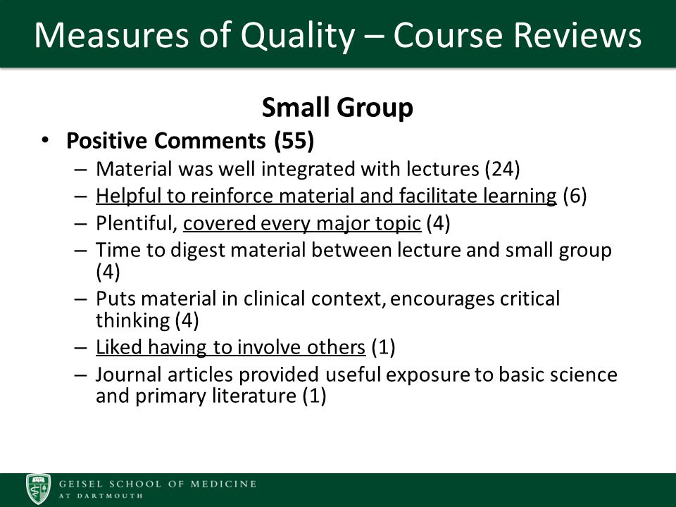 Measures of Quality – Course Reviews Small Group Positive Comments (55) – Material was well integrated with lectures (24) – Helpful to reinforce material and facilitate learning (6) – Plentiful, covered every major topic (4) – Time to digest material between lecture and small group (4) – Puts material in clinical context, encourages critical thinking (4) – Liked having to involve others (1) – Journal articles provided useful exposure to basic science and primary literature (1)