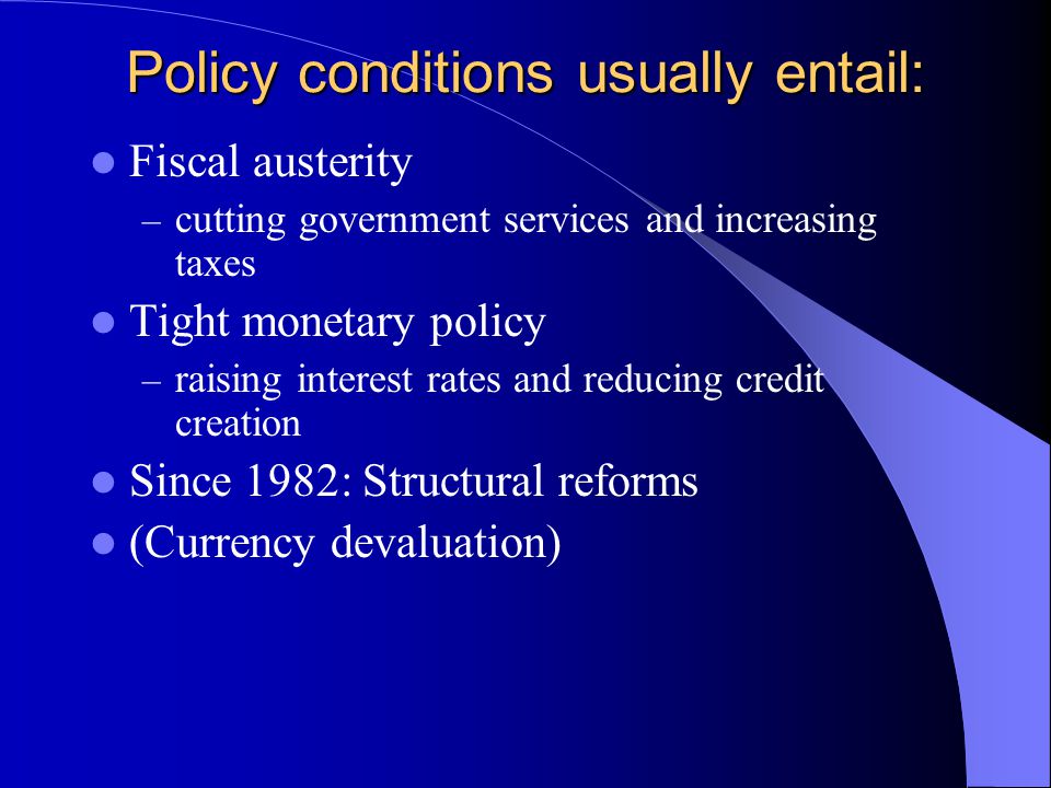 Policy conditions usually entail: Fiscal austerity – cutting government services and increasing taxes Tight monetary policy – raising interest rates and reducing credit creation Since 1982: Structural reforms (Currency devaluation)