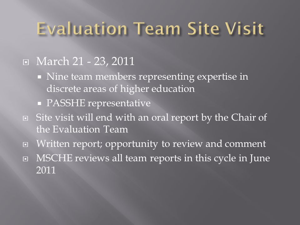  March , 2011  Nine team members representing expertise in discrete areas of higher education  PASSHE representative  Site visit will end with an oral report by the Chair of the Evaluation Team  Written report; opportunity to review and comment  MSCHE reviews all team reports in this cycle in June 2011