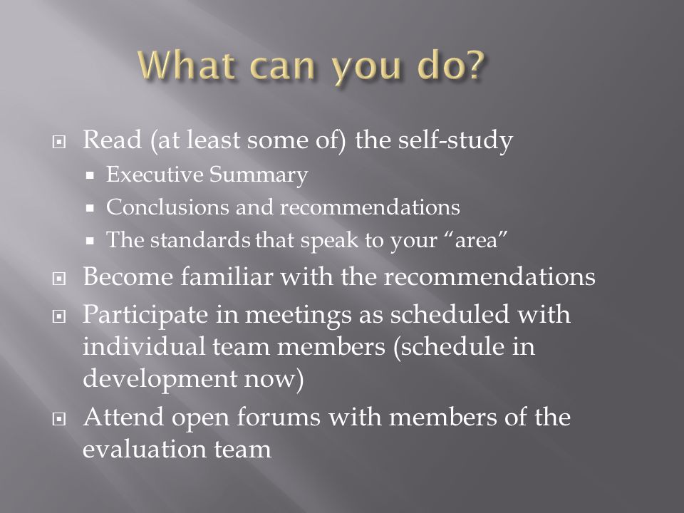  Read (at least some of) the self-study  Executive Summary  Conclusions and recommendations  The standards that speak to your area  Become familiar with the recommendations  Participate in meetings as scheduled with individual team members (schedule in development now)  Attend open forums with members of the evaluation team
