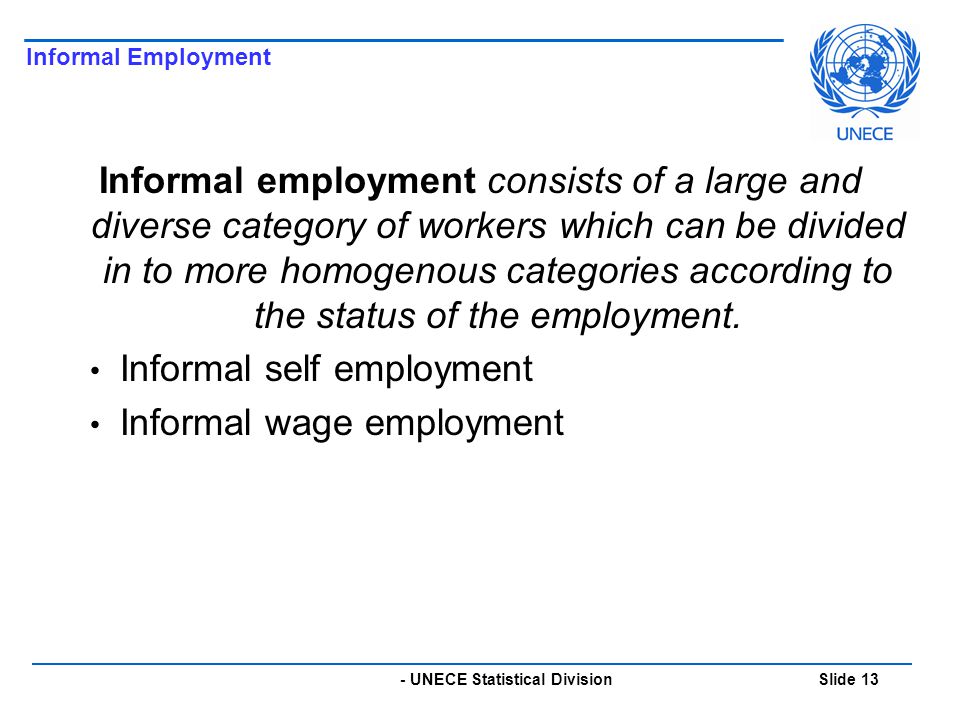 - UNECE Statistical Division Slide 13 Informal Employment Informal employment consists of a large and diverse category of workers which can be divided in to more homogenous categories according to the status of the employment.