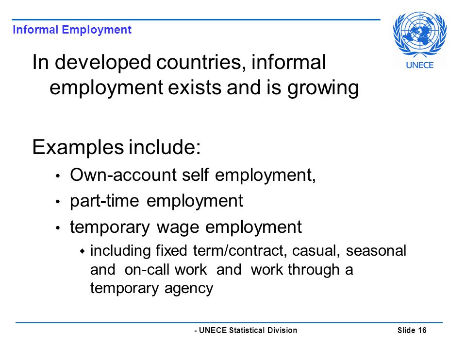 - UNECE Statistical Division Slide 16 In developed countries, informal employment exists and is growing Examples include: Own-account self employment, part-time employment temporary wage employment  including fixed term/contract, casual, seasonal and on-call work and work through a temporary agency Informal Employment