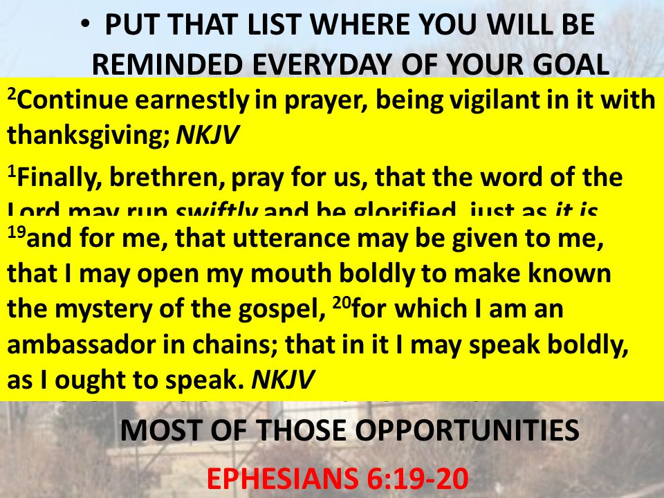 PUT THAT LIST WHERE YOU WILL BE REMINDED EVERYDAY OF YOUR GOAL PRAY FOR THESE SOULS ON YOUR LIST DAILY THAT GOD WILL WORK TOGETHER WITH YOU: TO GIVE YOU OPPORTUNITIES TO DO GOOD FOR THEM COLOSSIANS 4:3; 2 THESSALONIANS 3:1 TO GIVE YOU THE WISDOM TO MAKE THE MOST OF THOSE OPPORTUNITIES EPHESIANS 6: Continue earnestly in prayer, being vigilant in it with thanksgiving; NKJV 1 Finally, brethren, pray for us, that the word of the Lord may run swiftly and be glorified, just as it is with you, NKJV 19 and for me, that utterance may be given to me, that I may open my mouth boldly to make known the mystery of the gospel, 20 for which I am an ambassador in chains; that in it I may speak boldly, as I ought to speak.