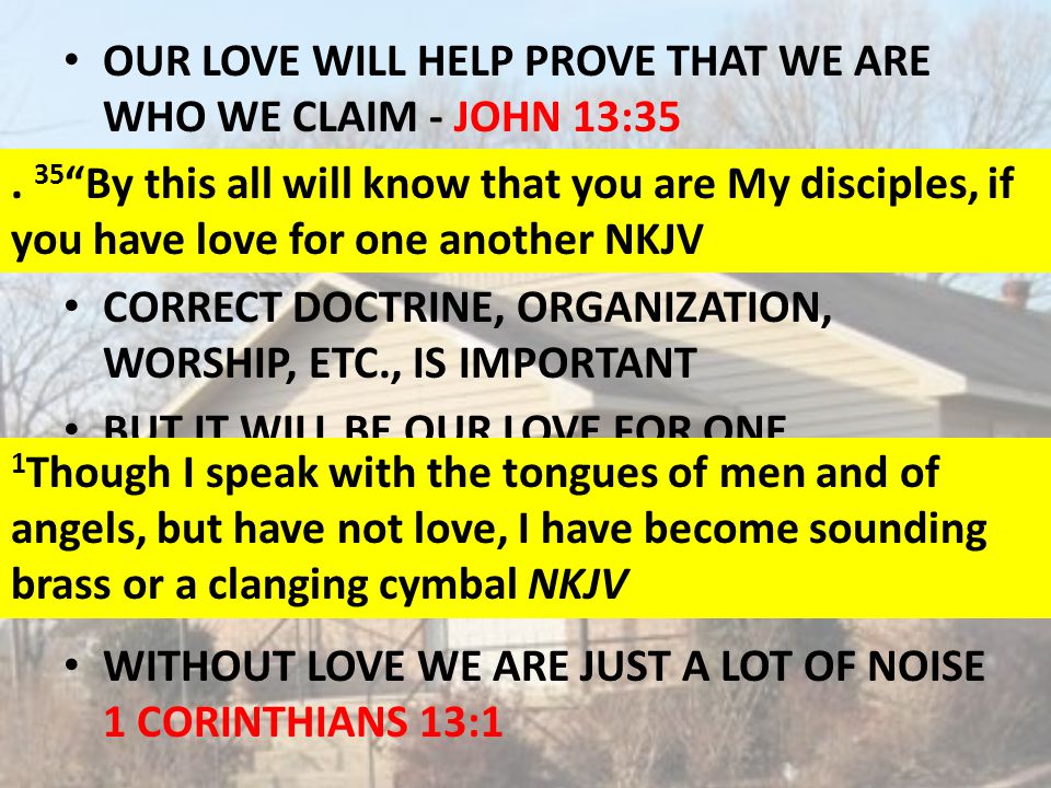 OUR LOVE WILL HELP PROVE THAT WE ARE WHO WE CLAIM - JOHN 13:35 THAT IS THAT WE ARE TRULY THE DISCIPLES OF CHRIST CORRECT DOCTRINE, ORGANIZATION, WORSHIP, ETC., IS IMPORTANT BUT IT WILL BE OUR LOVE FOR ONE ANOTHER THAT WILL CONVINCE THE WORLD THAT WE ARE TRULY THE DISCIPLES OF CHRIST.
