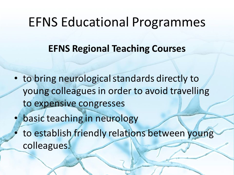 EFNS Educational Programmes EFNS Regional Teaching Courses to bring neurological standards directly to young colleagues in order to avoid travelling to expensive congresses basic teaching in neurology to establish friendly relations between young colleagues.