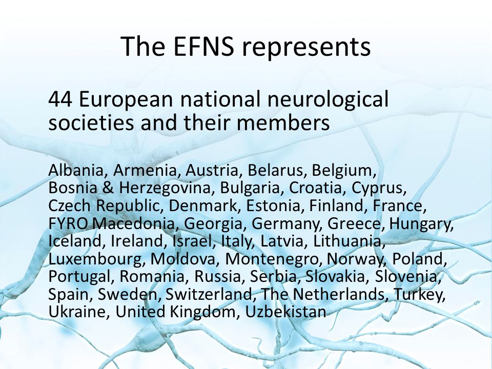 The EFNS represents 44 European national neurological societies and their members Albania, Armenia, Austria, Belarus, Belgium, Bosnia & Herzegovina, Bulgaria, Croatia, Cyprus, Czech Republic, Denmark, Estonia, Finland, France, FYRO Macedonia, Georgia, Germany, Greece, Hungary, Iceland, Ireland, Israel, Italy, Latvia, Lithuania, Luxembourg, Moldova, Montenegro, Norway, Poland, Portugal, Romania, Russia, Serbia, Slovakia, Slovenia, Spain, Sweden, Switzerland, The Netherlands, Turkey, Ukraine, United Kingdom, Uzbekistan