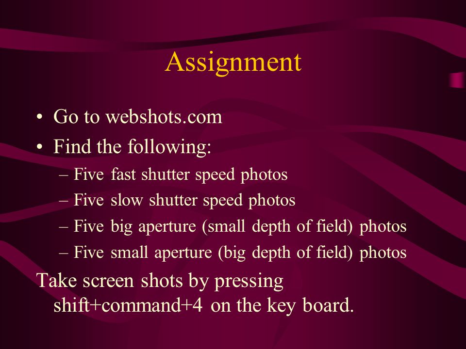 Assignment Go to webshots.com Find the following: –Five fast shutter speed photos –Five slow shutter speed photos –Five big aperture (small depth of field) photos –Five small aperture (big depth of field) photos Take screen shots by pressing shift+command+4 on the key board.
