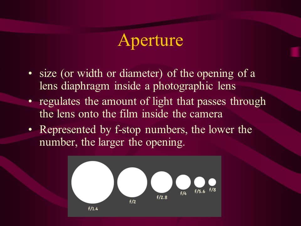 Aperture size (or width or diameter) of the opening of a lens diaphragm inside a photographic lens regulates the amount of light that passes through the lens onto the film inside the camera Represented by f-stop numbers, the lower the number, the larger the opening.