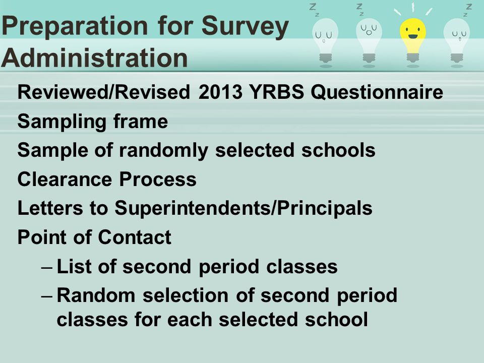 Preparation for Survey Administration Reviewed/Revised 2013 YRBS Questionnaire Sampling frame Sample of randomly selected schools Clearance Process Letters to Superintendents/Principals Point of Contact –List of second period classes –Random selection of second period classes for each selected school
