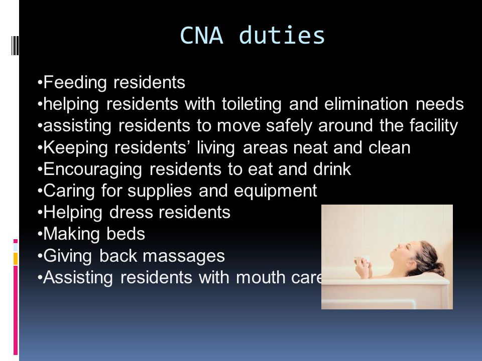 CNA duties Feeding residents helping residents with toileting and elimination needs assisting residents to move safely around the facility Keeping residents’ living areas neat and clean Encouraging residents to eat and drink Caring for supplies and equipment Helping dress residents Making beds Giving back massages Assisting residents with mouth care