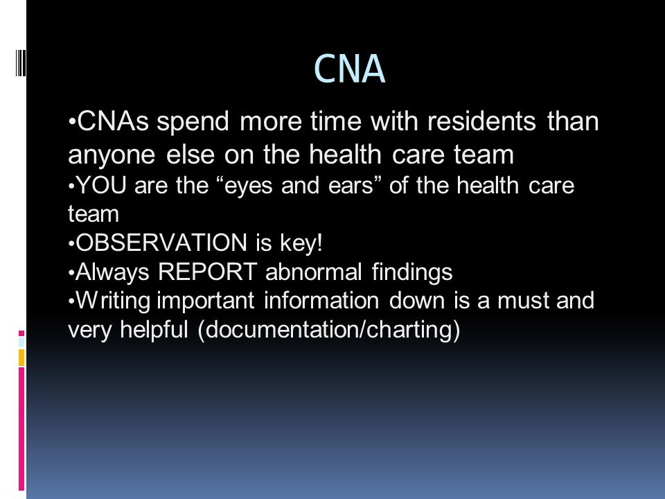 CNA CNAs spend more time with residents than anyone else on the health care team YOU are the eyes and ears of the health care team OBSERVATION is key.