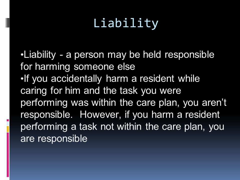 Liability Liability - a person may be held responsible for harming someone else If you accidentally harm a resident while caring for him and the task you were performing was within the care plan, you aren’t responsible.