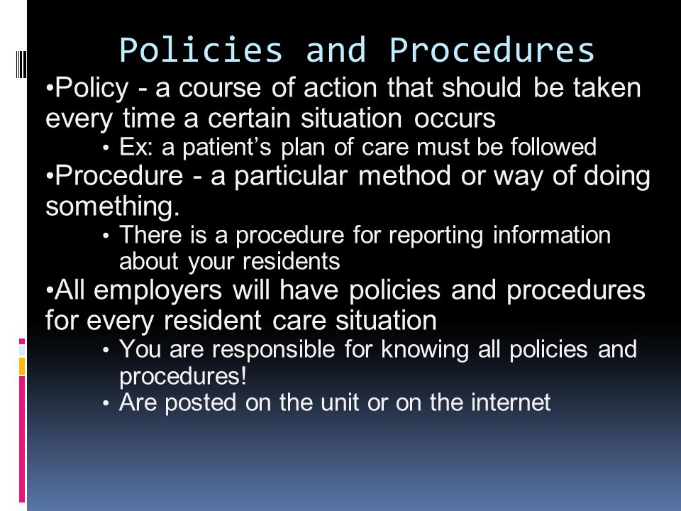 Policies and Procedures Policy - a course of action that should be taken every time a certain situation occurs Ex: a patient’s plan of care must be followed Procedure - a particular method or way of doing something.