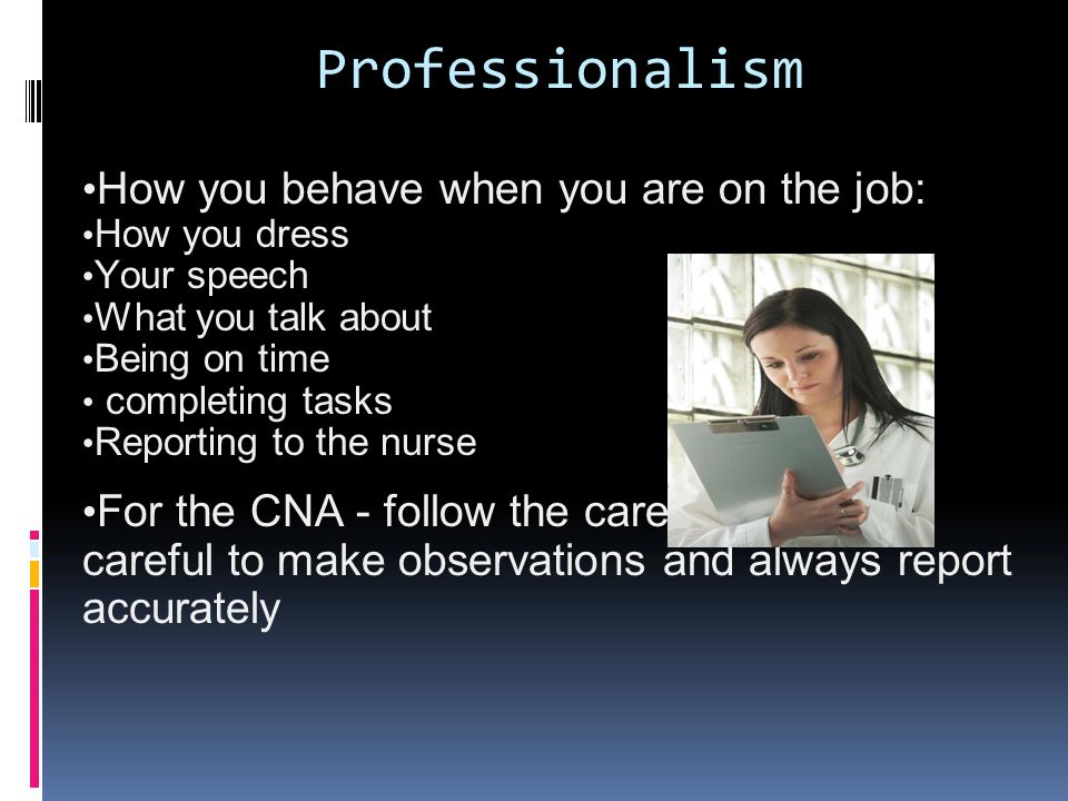 Professionalism How you behave when you are on the job: How you dress Your speech What you talk about Being on time completing tasks Reporting to the nurse For the CNA - follow the care plan, being careful to make observations and always report accurately